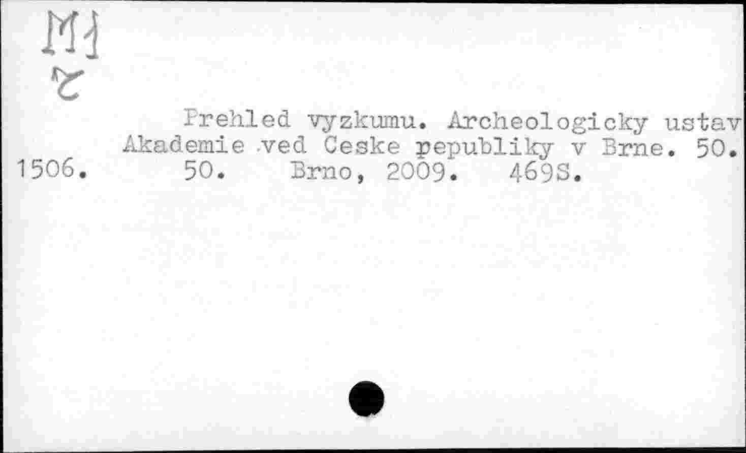 ﻿И]
Z
rrehled vyzkumu. Archeologicky ustav Akademie ved Ceske pepubliky v Brne. 50.
1506.	50. Brno, 2009.	469S.